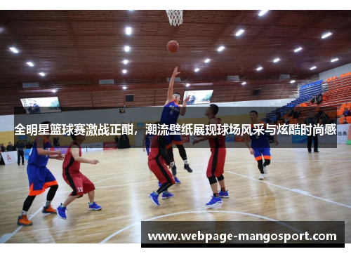 全明星篮球赛激战正酣,潮流壁纸展现球场风采与炫酷时尚感